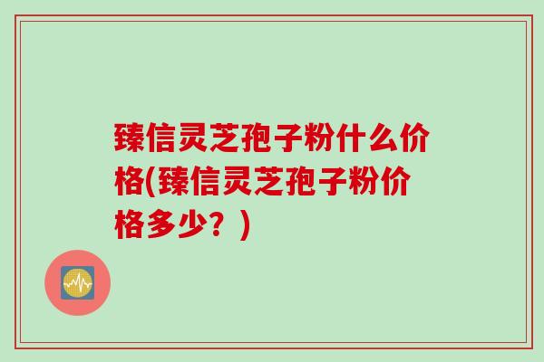 臻信灵芝孢子粉什么价格(臻信灵芝孢子粉价格多少？)