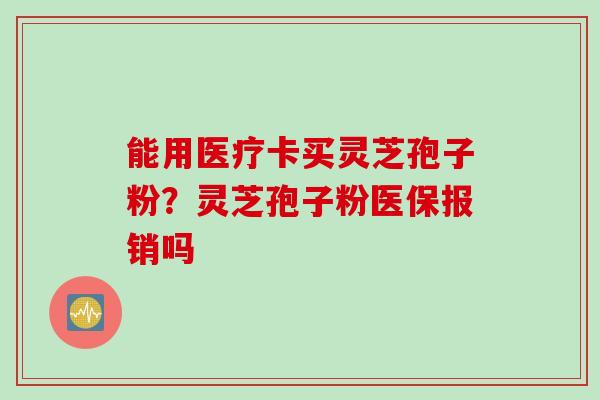 能用医疗卡买灵芝孢子粉？灵芝孢子粉医保报销吗