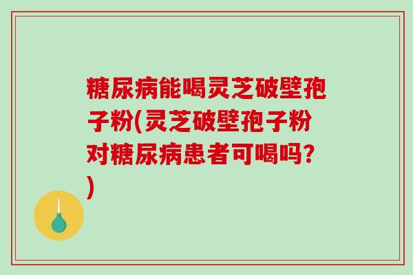 糖尿病能喝灵芝破壁孢子粉(灵芝破壁孢子粉对糖尿病患者可喝吗？)