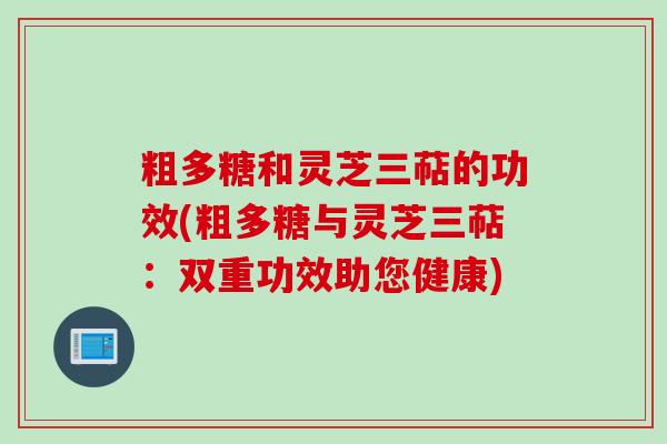 粗多糖和灵芝三萜的功效(粗多糖与灵芝三萜：双重功效助您健康)