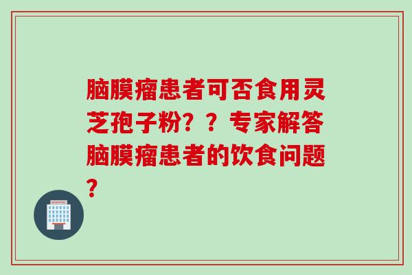 脑膜瘤患者可否食用灵芝孢子粉？？专家解答脑膜瘤患者的饮食问题？
