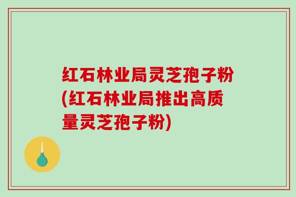 红石林业局灵芝孢子粉(红石林业局推出高质量灵芝孢子粉)