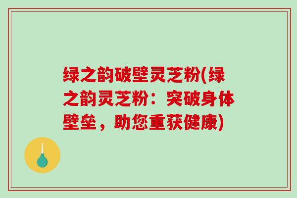 绿之韵破壁灵芝粉(绿之韵灵芝粉：突破身体壁垒，助您重获健康)
