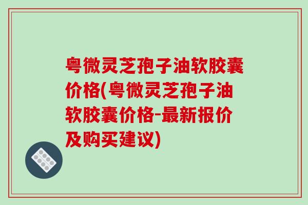 粤微灵芝孢子油软胶囊价格(粤微灵芝孢子油软胶囊价格-最新报价及购买建议)