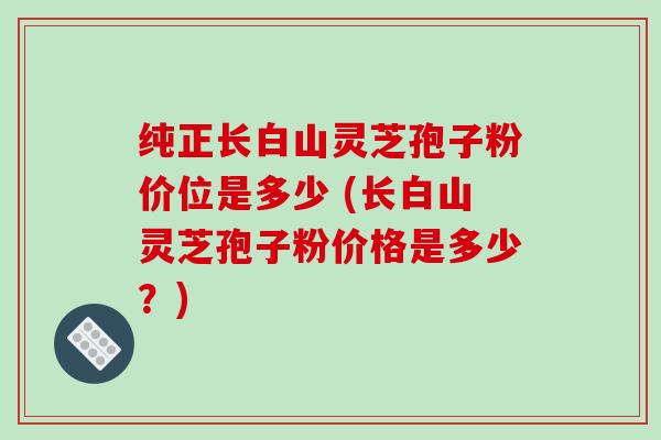 纯正长白山灵芝孢子粉价位是多少 (长白山灵芝孢子粉价格是多少？)