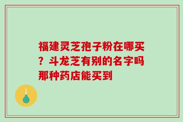 福建灵芝孢子粉在哪买？斗龙芝有别的名字吗那种药店能买到