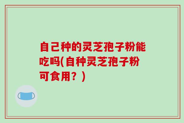 自己种的灵芝孢子粉能吃吗(自种灵芝孢子粉可食用？)