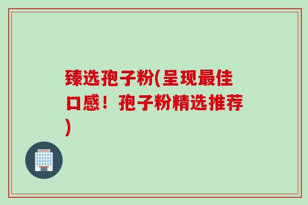 臻选孢子粉(呈现最佳口感！孢子粉精选推荐)