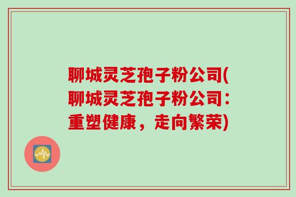 聊城灵芝孢子粉公司(聊城灵芝孢子粉公司：重塑健康，走向繁荣)