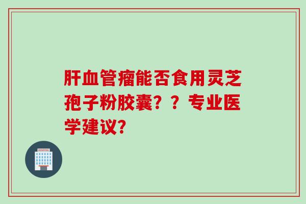 肝血管瘤能否食用灵芝孢子粉胶囊？？专业医学建议？