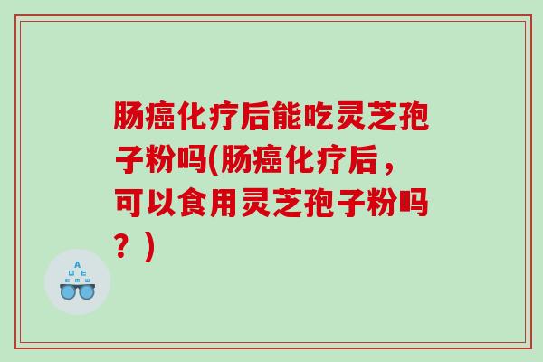 肠癌化疗后能吃灵芝孢子粉吗(肠癌化疗后，可以食用灵芝孢子粉吗？)
