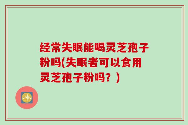 经常失眠能喝灵芝孢子粉吗(失眠者可以食用灵芝孢子粉吗？)
