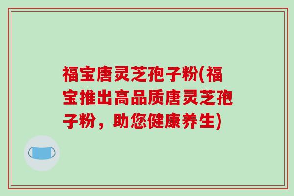福宝唐灵芝孢子粉(福宝推出高品质唐灵芝孢子粉，助您健康养生)