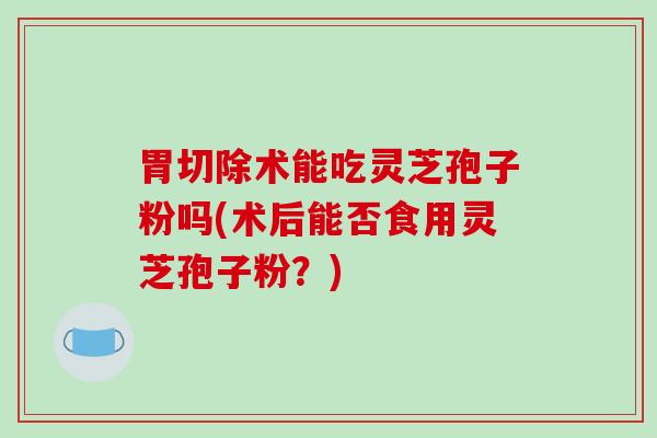 胃切除术能吃灵芝孢子粉吗(术后能否食用灵芝孢子粉？)