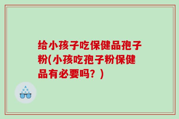 给小孩子吃保健品孢子粉(小孩吃孢子粉保健品有必要吗？)
