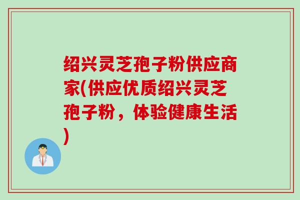 绍兴灵芝孢子粉供应商家(供应优质绍兴灵芝孢子粉，体验健康生活)