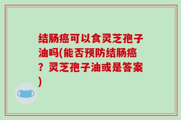 结肠癌可以食灵芝孢子油吗(能否预防结肠癌？灵芝孢子油或是答案)