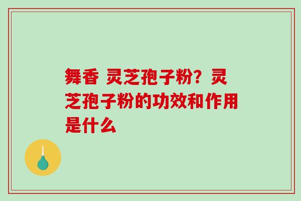 舞香 灵芝孢子粉？灵芝孢子粉的功效和作用是什么