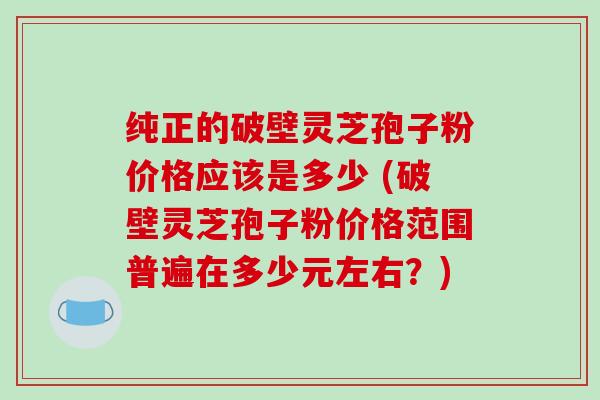 纯正的破壁灵芝孢子粉价格应该是多少 (破壁灵芝孢子粉价格范围普遍在多少元左右？)