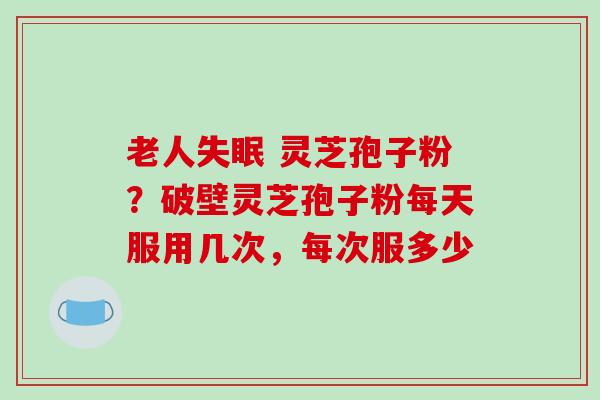 老人失眠 灵芝孢子粉？破壁灵芝孢子粉每天服用几次，每次服多少