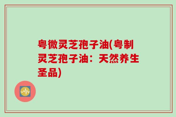粤微灵芝孢子油(粤制灵芝孢子油：天然养生圣品)