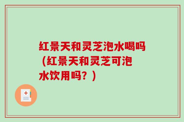 红景天和灵芝泡水喝吗 (红景天和灵芝可泡水饮用吗？)