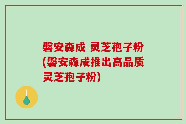 磐安森成 灵芝孢子粉(磐安森成推出高品质灵芝孢子粉)