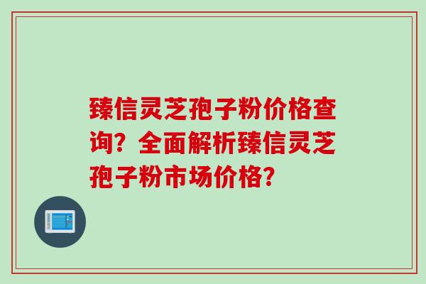 臻信灵芝孢子粉价格查询？全面解析臻信灵芝孢子粉市场价格？