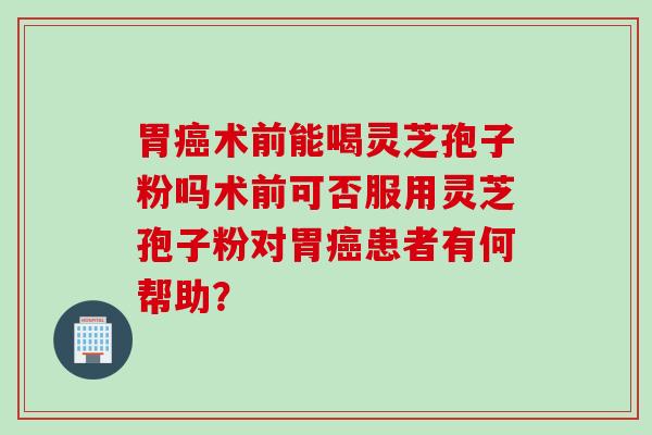 胃癌术前能喝灵芝孢子粉吗术前可否服用灵芝孢子粉对胃癌患者有何帮助？