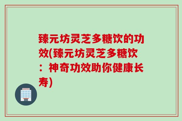 臻元坊灵芝多糖饮的功效(臻元坊灵芝多糖饮：神奇功效助你健康长寿)