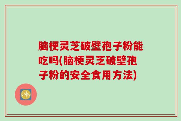 脑梗灵芝破壁孢子粉能吃吗(脑梗灵芝破壁孢子粉的安全食用方法)