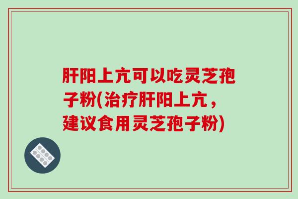 阳上亢可以吃灵芝孢子粉(阳上亢，建议食用灵芝孢子粉)