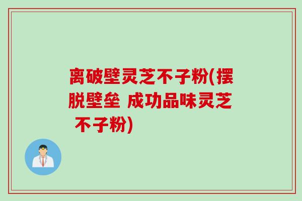 离破壁灵芝不子粉(摆脱壁垒 成功品味灵芝 不子粉)