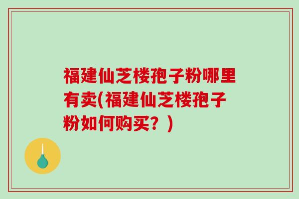 福建仙芝楼孢子粉哪里有卖(福建仙芝楼孢子粉如何购买？)