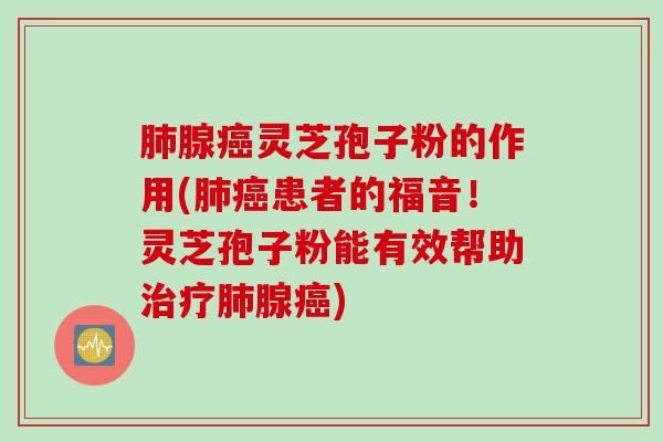 肺腺癌灵芝孢子粉的作用(肺癌患者的福音！灵芝孢子粉能有效帮助治疗肺腺癌)