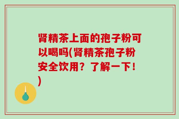 精茶上面的孢子粉可以喝吗(精茶孢子粉安全饮用？了解一下！)