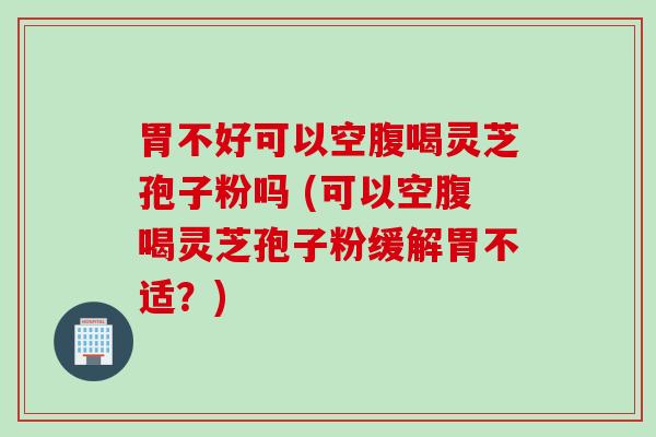 胃不好可以空腹喝灵芝孢子粉吗 (可以空腹喝灵芝孢子粉缓解胃不适？)