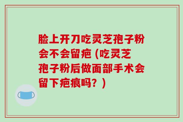 脸上开刀吃灵芝孢子粉会不会留疤 (吃灵芝孢子粉后做面部手术会留下疤痕吗？)