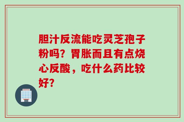 胆汁反流能吃灵芝孢子粉吗？胃胀而且有点烧心反酸，吃什么药比较好？
