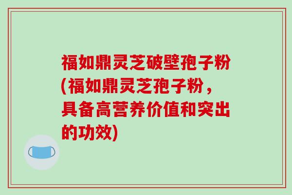 福如鼎灵芝破壁孢子粉(福如鼎灵芝孢子粉，具备高营养价值和突出的功效)