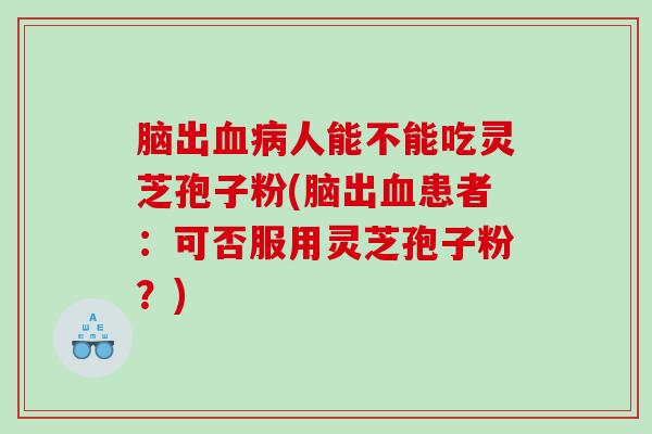 脑出人能不能吃灵芝孢子粉(脑出患者:可否服用灵芝孢子粉?) 脑出人能不能吃灵芝孢子粉(脑出患者:可否服用灵芝孢子粉?)