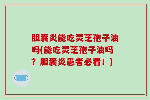 胆囊炎能吃灵芝孢子油吗(能吃灵芝孢子油吗？胆囊炎患者必看！)