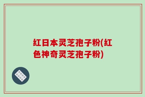 红日本灵芝孢子粉(红色神奇灵芝孢子粉)