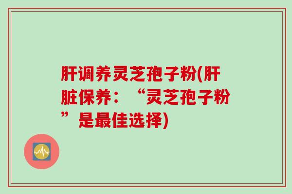 肝调养灵芝孢子粉(肝脏保养：“灵芝孢子粉”是最佳选择)