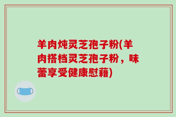 羊肉炖灵芝孢子粉(羊肉搭档灵芝孢子粉，味蕾享受健康慰藉)