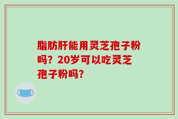 脂肪肝能用灵芝孢子粉吗？20岁可以吃灵芝孢子粉吗？