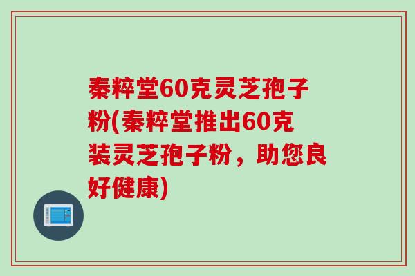 秦粹堂60克灵芝孢子粉(秦粹堂推出60克装灵芝孢子粉，助您良好健康)