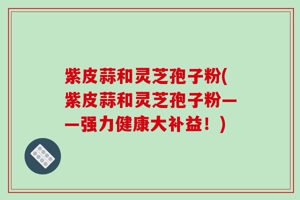 紫皮蒜和灵芝孢子粉(紫皮蒜和灵芝孢子粉——强力健康大补益！)