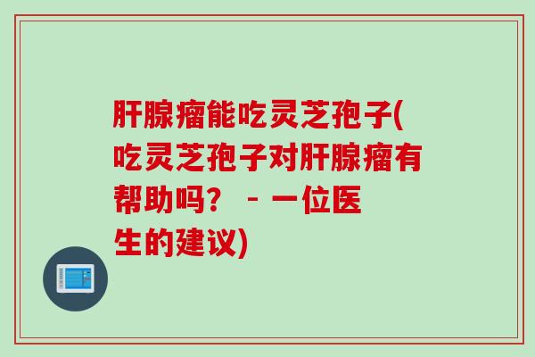 肝腺瘤能吃灵芝孢子(吃灵芝孢子对肝腺瘤有帮助吗？ - 一位医生的建议)