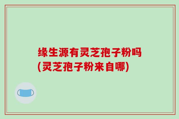 缘生源有灵芝孢子粉吗(灵芝孢子粉来自哪)